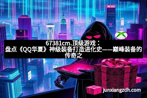 67381cm.顶级游戏：盘点《QQ华夏》神级装备打造进化史——巅峰装备的传奇之路